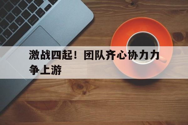 关于激战四起！团队齐心协力力争上游的信息
